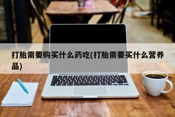 打胎药私人网上商城打胎需要购买什么药吃(打胎需要买什么营养品)